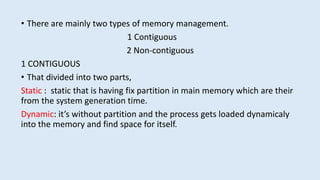• There are mainly two types of memory management.
1 Contiguous
2 Non-contiguous
1 CONTIGUOUS
• That divided into two parts,
Static : static that is having fix partition in main memory which are their
from the system generation time.
Dynamic: it’s without partition and the process gets loaded dynamicaly
into the memory and find space for itself.
 