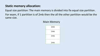 Static memory allocation:
Equal size partition: The main memory is divided into fix equal size partition .
For exam, if 1 partition is of 2mb then the all the other partition would be the
same size.
Main Memory
2mb
2mb
2mb
2mb
 