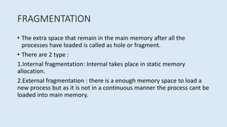 FRAGMENTATION
• The extra space that remain in the main memory after all the
processes have loaded is called as hole or fragment.
• There are 2 type :
1.Internal fragmentation: Internal takes place in static memory
allocation.
2.External fragmentation : there is a enough memory space to load a
new process but as it is not in a continuous manner the process cant be
loaded into main memory.
 
