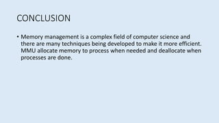 CONCLUSION
• Memory management is a complex field of computer science and
there are many techniques being developed to make it more efficient.
MMU allocate memory to process when needed and deallocate when
processes are done.
 