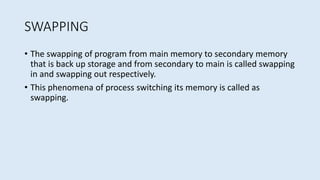 SWAPPING
• The swapping of program from main memory to secondary memory
that is back up storage and from secondary to main is called swapping
in and swapping out respectively.
• This phenomena of process switching its memory is called as
swapping.
 