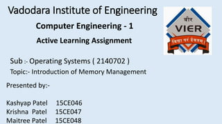 Vadodara Institute of Engineering
Active Learning Assignment
Sub :- Operating Systems ( 2140702 )
Topic:- Introduction of Memory Management
Presented by:-
Kashyap Patel 15CE046
Krishna Patel 15CE047
Maitree Patel 15CE048
Computer Engineering - 1
 