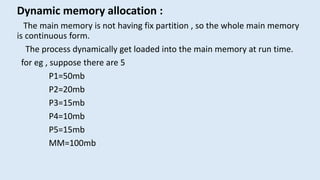 Dynamic memory allocation :
The main memory is not having fix partition , so the whole main memory
is continuous form.
The process dynamically get loaded into the main memory at run time.
for eg , suppose there are 5
P1=50mb
P2=20mb
P3=15mb
P4=10mb
P5=15mb
MM=100mb
 