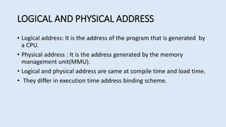 LOGICAL AND PHYSICAL ADDRESS
• Logical address: It is the address of the program that is generated by
a CPU.
• Physical address : It is the address generated by the memory
management unit(MMU).
• Logical and physical address are same at compile time and load time.
• They differ in execution time address binding scheme.
 