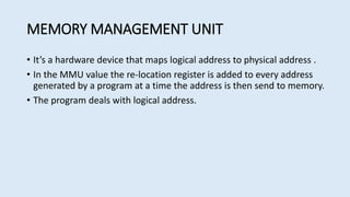 MEMORY MANAGEMENT UNIT
• It’s a hardware device that maps logical address to physical address .
• In the MMU value the re-location register is added to every address
generated by a program at a time the address is then send to memory.
• The program deals with logical address.
 
