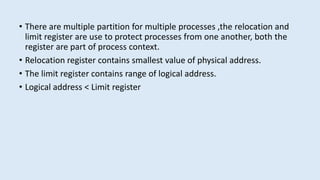 • There are multiple partition for multiple processes ,the relocation and
limit register are use to protect processes from one another, both the
register are part of process context.
• Relocation register contains smallest value of physical address.
• The limit register contains range of logical address.
• Logical address < Limit register
 