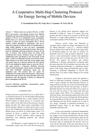 ISSN: 2277 – 9043
                                  International Journal of Advanced Research in Computer Science and Electronics Engineering
                                                                                              Volume 1, Issue 6, August 2012


          A Cooperative Multi-Hop Clustering Protocol
             for Energy Saving of Mobile Devices
                          P. Narasimhaiah M.Sc (M. Tech), Mrs. S. Vasundra M. Tech. (Ph. D)



Abstract— Wireless local area network (WLAN), or IEEE                  Because of the limited power Bluetooth supports low
802.11, has become a most popular because of its sufficient            bandwidth of 2mbps for range of 10 meters. This work
bandwidth and well-constructed infrastructures. But, a serious         presents the idea of using the co-existence of WLAN and
problem of WLAN is its considerable energy consumption.                Bluetooth in a single mobile platform to solve the energy
Mobile devices are driven by limited battery power, so it is           consumption problem of WLAN interface.
essential to reduce the power consumption due to WLAN
interface without degrading its performance. This can be                        Previous several works used Bluetooth as
achieved by using the co-existence of WLAN and Bluetooth in a          secondary radio to reduce the energy consumption [3], [4],
single mobile platform to solve the power consumption                  [5]. Mainly Bluetooth is used as a connected channel
problem in WLAN based communication systems. This work is              between mobile devices and the WLAN access points (AP).
based on Multi-Hop Clustering proposed to increase the life            In On-Demand paging [3], and wake on wireless [7],
time of network. This protocol selects the cluster head
                                                                       Bluetooth is used as a wake up channel. Bluetooth is also
considering three factors, maximum energy, the number of
                                                                       used as a data communication channel when application
neighbouring nodes, and distance to the access point. In this
paper, a cluster is a Bluetooth Personal Area Network (PAN),           need low data rates to prolong the power off time of the
which consists of one cluster head and several regular nodes           WLAN. This requires the hardware and software
.The cluster head acts as gateway between the PAN and the              modification to Wireless infrastructures. Clustering make
WLAN and enabling the regular nodes to access the WLAN.                the nodes share their WLAN interfaces with each other, and
This paper presents a Cooperative Multi-Hop Clustering                 Clustering performed periodically in a distributed manner
Protocol, which dynamically reforms clusters according to the          based on the energy usage and bandwidth need of nodes.
each nodes bandwidth requirement, energy use, and                      Clustering is performed independent of WLAN APs,
application type. This protocol does not require the
                                                                       therefore there is no need to made changes to the existing
modifications of existing wireless infrastructures. This protocol
                                                                       infrastructures.
simulated for large network more than 200 nodes. But results
demonstrate that, this approach is effective in reducing the
                                                                                 Compare to the previous works, this approach is
power consumption of the WLAN.
                                                                       based on Multi-Hop Clustering. Clustering is commonly
                                                                       used in sensor networks for load balancing [10],[12], or
Keywords—Bluetooth, bandwidth, communication system,                   energy efficiency [8], [9], [12]. In this work clustering make
energy consumption, Multi-Hop.                                         nodes that share their WLAN with each other. A cluster is
                                                                       Bluetooth Personal Area Network (PAN) [13] as shown in
                     I. INTRODUCTON                                    Fig. 1(a), that can consist of one cluster head (CH) and
                                                                       several regular nodes (RNs). CH coordinates the nodes
Wireless local area network (WLAN) [11], or IEEE 802.11                within the cluster, and forward the packets from PAN to the
is well-known because of its well developed infrastructures            WLAN APs, and vice-versa. CH keep their WLAN interface
and sufficient bandwidth. But a serious problem with the               on to provide links to the WLAN AP, and allow RNs to use
WLAN interface of mobile devices is, it consume more                   only Bluetooth and turn WLAN interface off in order to
power relative to the other devices like processor, memory,            save energy. Clustering is performed periodically in a
display and disk. The relative power consumption of the                distributed manner based on the energy usage and
WLAN interface depends on mobile devices and it varies                 bandwidth need of the node.
from 5-10% in laptops and, more than 50% in PDAs [4], [6].
Mobile devices are driven by limited battery power. It is                       In this work clustering is performed independently
necessary to device a solution to reduce the energy                    of WLAN APs. Therefore, this approach does not require
consumption of WLAN interface without reducing the                     any changes to the existing infrastructures. Because of the
performance and modifying hardware and software                        large difference between the communication range WLAN
infrastructures.                                                       and Bluetooth, only devices close to the CH can use the
                                                                       low-power radio to communicate CH and RN, and vice-
       The Bluetooth is mainly designed for low energy                 versa. On the other hand, in this case most devices are not
consumption, requires only 10% of the WLAN energy [6].                 needed to connect CH directly and each device in the cluster
                                                                                                                                  46
                                                  All Rights Reserved © 2012 IJARCSEE
 