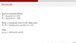 Intersecção
Sejam os conjuntos difusos:
A = {(µa(x)/x|x ∈ U)}
B = {(µb(x)/x|x ∈ U)}
Então, a intersecção entre A e B é dada como:
A ∩ B = {min{(µa(x), µb(x))}/x|x ∈ U}
Onde:
µ(a∩b) = min{µa(x), µb(x)}
16/27
 