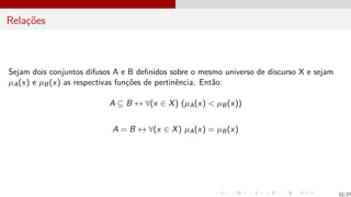 Relações
Sejam dois conjuntos difusos A e B definidos sobre o mesmo universo de discurso X e sejam
µA(x) e µB(x) as respectivas funções de pertinência. Então:
A ⊆ B ↔ ∀(x ∈ X) (µA(x) < µB(x))
A = B ↔ ∀(x ∈ X) µA(x) = µB(x)
22/27
 
