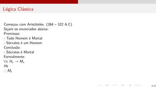 Lógica Clássica
Começou com Aristóteles. (384 – 322 A.C)
Sejam os enunciados abaixo:
Premissas:
- Todo Homem é Mortal
- Sócrates é um Homem
Conclusão:
- Sócrates é Mortal
Formalmente:
∀x Hx → Mx
Hs
∴ Ms
4/27
 