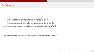 Semântica
→ Cada assertiva pode assumir valores V ou F
→ Nenhuma assertiva pode ser parcialmente V ou F.
→ Nenhuma assertiva pode ser ao mesmo tempo V e F.
*No mundo real as coisas acontecem sempre desta forma?
5/27
 