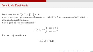 Função de Pertinência
Dada uma função f (e, C) = [0..1] onde :
e = {e1, e2, ..., en} representa os elementos do conjunto e C representa o conjunto clássico
relacionado aos elementos e.
Então, para os conjuntos clássicos :
f (e, C) =
(
0 sse e 6∈ C
1 sse e ∈ C
Para os conjuntos difusos:
f (e, C) = [0..1]
7/27
 