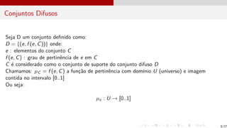 Conjuntos Difusos
Seja D um conjunto definido como:
D = {(e, f (e, C))} onde:
e : elementos do conjunto C
f (e, C) : grau de pertinência de e em C
C é considerado como o conjunto de suporte do conjunto difuso D
Chamamos: µC = f (e, C) a função de pertinência com domı́nio U (universo) e imagem
contida no intervalo [0..1]
Ou seja:
µc : U → [0..1]
8/27
 