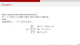 Exemplo 1
Seja o conjunto dos números próximos de 1:
P = ...(−2, 0)(−1, 1/3)(0, 2/3)(1, 1)(2, 2/3)(3, 1/3)(4, 0)...
Onde:
suporte(P) = ... − 2, −1, 0, 1, 2, 3, 4...
µp =







0 sse e ≤ −2 ou e ≥ 4
e+2
3 sse −2 < e ≤ 1
4−e
3 sse 1 ¡ e ¡ 4
9/27
 