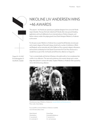 Pressrelease   Page 1/2




                       NikoliNe liv ANderseN wiNs
                       +46 AwArds
                       This season’s + 46 Awards was opened up to graduate designers from across the Nordic
                       region (sweden. Norway, denmark, iceland and Finland); after many ground-breaking
                       applications and much deliberation by an international jury of fashion designers, and
                       fashion industry insiders the judging panel chose danish designer Nikoline liv Andersen
                       as the winner.

                       For the past six years Nikoline liv Andersen has occupied herself (besides one extra year
                       and a master’s degree at denmark’s design school) with a number of exhibitions in Berlin
                       and reykjavik, and an internship with John Galliano at dior, acquired a degree in illustration,
                       and received a scholarship from the danish Government Art Fund. Now she has won a
                       catwalk show as part of the +46 Awards and will show her collection on August 16.

                       “i am in constant battle with the lack of fantasy in the adult world so i try to emphasize that
August 16 – 18, 2007
                       conflict in my collections. The naive and sometimes a bit romantic designs get a certain
kronobergsgatan 37
                       edge when placed in contrast with reality.” explains Nikoline liv Andersen when quizzed by
stockholm, sweden
                       +46 on the forthcoming collection.




                       download pressimage of Nikoline liv Andersen at: www.plus46fashion.se/Nicoline_press.zip
                       Photo credits: Anders kylberg


                       if you would like to interview Nikoline liv Andersen or would like
                       more information please contact:


                       Martin Bundock                         kristian rajnai
                       Martin@awb.se                          kristian@plus46fashion.se
                       P: +46 8 692 6271                      P: +46 8 691 45 57
                       M: +46 704 283 717                     M: + 46 73 610 40 80