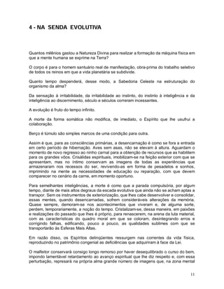 11
4 - NA SENDA EVOLUTIVA
Quantos milênios gastou a Natureza Divina para realizar a formação da máquina física em
que a mente humana se exprime na Terra?
O corpo é para o homem santuário real de manifestação, obra-prima do trabalho seletivo
de todos os reinos em que a vida planetária se subdivide.
Quanto tempo despenderá, desse modo, a Sabedoria Celeste na estruturação do
organismo da alma?
Da sensação à irritabilidade, da irritabilidade ao instinto, do instinto à inteligência e da
inteligência ao discernimento, século e séculos correram incessantes.
A evolução é fruto do tempo infinito.
A morte da forma somática não modifica, de imediato, o Espírito que lhe usufrui a
colaboração.
Berço é túmulo são simples marcos de uma condição para outra.
Assim é que, para as consciências primárias, a desencarnação é como se fora a entrada
em certo período de hibernação. Aves sem asas, não se elevam à altura. Aguardam o
momento de novo regresso ao ninho carnal para a obtenção de recursos que as habilitem
para os grandes vôos. Crisálidas espirituais, imobilizam-se na feição exterior com que se
apresentam, mas no íntimo conservam as imagens de todas as experiências que
armazenaram nos recessos do ser, revivendo-as em forma de pesadelos e sonhos,
imprimindo na mente as necessidades de educação ou reparação, com que devem
comparecer no cenário da carne, em momento oportuno.
Para semelhantes inteligências, a morte é como que a parada compulsória, por algum
tempo, diante de mais altos degraus da escada evolutiva que ainda não se acham aptas a
transpor. Sem os instrumentos de exteriorização, que lhes cabe desenvolver e consolidar,
essas mentes, quando desencarnadas, sofrem consideráveis alterações da memória.
Quase sempre, demoram-se nos acontecimentos que viveram e, de alguma sorte,
perdem, temporariamente, a noção do tempo. Cristalizam-se, dessa maneira, em paixões
e realizações do passado que lhes é próprio, para renascerem, na arena da luta material,
com as características do quadro moral em que se coloram, desintegrando erros e
corrigindo falhas, edificando, pouco a pouco, as qualidades sublimes com que se
transportarão às Esferas Mais Altas.
Em razão disso, os Espíritos delinqüentes ressurgem nas correntes da vida física,
reproduzindo no patrimônio congenial as deficiências que adquiriram à face da Lei.
O malfeitor conservará consigo longo remorso por haver desequilibrado o curso do bem,
impondo lamentável retardamento ao avanço espiritual que lhe diz respeito e, com essa
perturbação, represará na própria alma grande número de imagens que, na zona mental
 