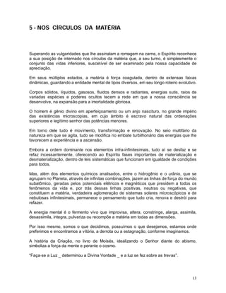 13
5 - NOS CÍRCULOS DA MATÉRIA
Superando as vulgaridades que lhe assinalam a romagem na carne, o Espírito reconhece
a sua posição de internado nos círculos da matéria que, a seu turno, é simplesmente o
conjunto das vidas inferiores, suscetível de ser examinado pela nossa capacidade de
apreciação.
Em seus múltiplos estados, a matéria é força coagulada, dentro de extensas faixas
dinâmicas, guardando a entidade mental de tipos diversos, em seu longo roteiro evolutivo.
Corpos sólidos, líquidos, gasosos, fluidos densos e radiantes, energias sutis, raios de
variadas espécies e poderes ocultos tecem a rede em que a nossa consciência se
desenvolve, na expansão para a imortalidade gloriosa.
O homem é gênio divino em aperfeiçoamento ou um anjo nascituro, no grande império
das existências microscopias, em cujo âmbito é escravo natural das ordenações
superiores e legítimo senhor das potências menores.
Em torno dele tudo é movimento, transformação e renovação. No seio multifário da
natureza em que se agita, tudo se modifica no embate turbilhonário das energias que lhe
favorecem a experiência e a ascensão.
Embora a ordem dominante nos elementos infra-infinitesimais, tudo aí se desfaz e se
refaz incessantemente, oferecendo ao Espírito fases importantes de materialização e
desmaterialização, dentro de leis sistemáticas que funcionam em igualdade de condições
para todos.
Mas, além dos elementos químicos analisados, entre o hidrogênio e o urânio, que se
agrupam no Planeta, através de infinitas combinações, jazem as linhas de força do mundo
subatômico, geradas pelos potenciais elétricos e magnéticos que presidem a todos os
fenômenos da vida e, por trás dessas linhas positivas, neutras ou negativas, que
constituem a matéria, verdadeira aglomeração de sistemas solares microscópicos e de
nebulosas infinitesimais, permanece o pensamento que tudo cria, renova e destrói para
refazer.
A energia mental é o fermento vivo que improvisa, altera, constringe, alarga, assimila,
desassimila, integra, pulveriza ou recompõe a matéria em todas as dimensões.
Por isso mesmo, somos o que decidimos, possuímos o que desejamos, estamos onde
preferimos e encontramos a vitória, a derrota ou a estagnação, conforme imaginamos.
A história da Criação, no livro de Moisés, idealizando o Senhor diante do abismo,
simboliza a força da mente e perante o cosmo.
“Faça-se a Luz _ determinou a Divina Vontade _ e a luz se fez sobre as trevas”.
 