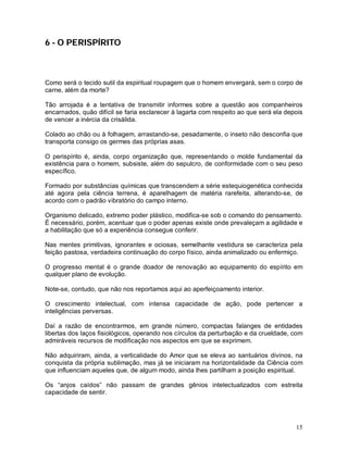 15
6 - O PERISPÍRITO
Como será o tecido sutil da espiritual roupagem que o homem envergará, sem o corpo de
carne, além da morte?
Tão arrojada é a tentativa de transmitir informes sobre a questão aos companheiros
encarnados, quão difícil se faria esclarecer à lagarta com respeito ao que será ela depois
de vencer a inércia da crisálida.
Colado ao chão ou à folhagem, arrastando-se, pesadamente, o inseto não desconfia que
transporta consigo os germes das próprias asas.
O perispírito é, ainda, corpo organização que, representando o molde fundamental da
existência para o homem, subsiste, além do sepulcro, de conformidade com o seu peso
específico.
Formado por substâncias químicas que transcendem a série estequiogenética conhecida
até agora pela ciência terrena, é aparelhagem de matéria rarefeita, alterando-se, de
acordo com o padrão vibratório do campo interno.
Organismo delicado, extremo poder plástico, modifica-se sob o comando do pensamento.
É necessário, porém, acentuar que o poder apenas existe onde prevaleçam a agilidade e
a habilitação que só a experiência consegue conferir.
Nas mentes primitivas, ignorantes e ociosas, semelhante vestidura se caracteriza pela
feição pastosa, verdadeira continuação do corpo físico, ainda animalizado ou enfermiço.
O progresso mental é o grande doador de renovação ao equipamento do espírito em
qualquer plano de evolução.
Note-se, contudo, que não nos reportamos aqui ao aperfeiçoamento interior.
O crescimento intelectual, com intensa capacidade de ação, pode pertencer a
inteligências perversas.
Daí a razão de encontrarmos, em grande número, compactas falanges de entidades
libertas dos laços fisiológicos, operando nos círculos da perturbação e da crueldade, com
admiráveis recursos de modificação nos aspectos em que se exprimem.
Não adquiriram, ainda, a verticalidade do Amor que se eleva ao santuários divinos, na
conquista da própria sublimação, mas já se iniciaram na horizontalidade da Ciência com
que influenciam aqueles que, de algum modo, ainda lhes partilham a posição espiritual.
Os “anjos caídos” não passam de grandes gênios intelectualizados com estreita
capacidade de sentir.
 