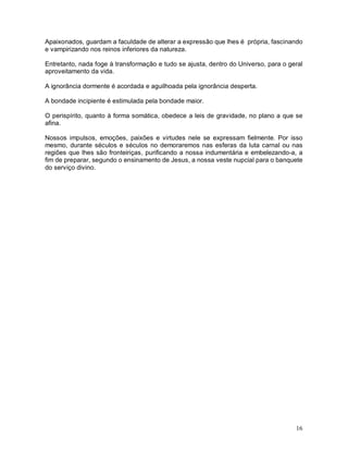 16
Apaixonados, guardam a faculdade de alterar a expressão que lhes é própria, fascinando
e vampirizando nos reinos inferiores da natureza.
Entretanto, nada foge à transformação e tudo se ajusta, dentro do Universo, para o geral
aproveitamento da vida.
A ignorância dormente é acordada e aguilhoada pela ignorância desperta.
A bondade incipiente é estimulada pela bondade maior.
O perispírito, quanto à forma somática, obedece a leis de gravidade, no plano a que se
afina.
Nossos impulsos, emoções, paixões e virtudes nele se expressam fielmente. Por isso
mesmo, durante séculos e séculos no demoraremos nas esferas da luta carnal ou nas
regiões que lhes são fronteiriças, purificando a nossa indumentária e embelezando-a, a
fim de preparar, segundo o ensinamento de Jesus, a nossa veste nupcial para o banquete
do serviço divino.
 