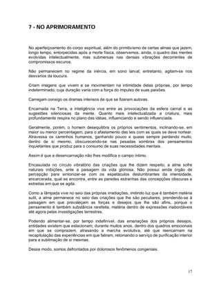 17
7 - NO APRIMORAMENTO
No aperfeiçoamento do corpo espiritual, além do primitivismo de certas almas que jazem,
longo tempo, entorpecidas após a morte física, observemos, ainda, o quadro das mentes
evolvidas intelectualmente, mas submersas nas densas vibrações decorrentes de
compromissos escuros.
Não permanecem no regime da inércia, em sono larval; entretanto, agitam-se nos
desvarios da loucura.
Criam imagens que vivem e se movimentam na intimidade delas próprias, por tempo
indeterminado, cuja duração varia com a força do impulso de suas paixões.
Carregam consigo os dramas intensos de que se fizeram autoras.
Encarnada na Terra, a inteligência vive entre as provocações da esfera carnal e as
sugestões silenciosas da mente. Quanto mais intelectualizada a criatura, mais
profundamente respira no plano das idéias, influenciando e sendo influenciada.
Geralmente, porém, o homem desequilibra os próprios sentimentos, inclinando-se, em
maior ou menor percentagem, para o afastamento das leis com as quais se deve nortear.
Atravessa os caminhos humanos, ganhando pouco e quase sempre perdendo muito,
dentro de si mesmo, obscurecendo-se nas pesadas sombras dos pensamentos
inquietantes que produz para o consumo de suas necessidades mentais.
Assim é que a desencarnação não lhes modifica o campo íntimo.
Encasulada no círculo vibratório das criações que lhe dizem respeito, a alma sofre
naturais inibições, ante a paisagem da vida gloriosa. Não possui ainda órgão de
percepção para sintonizar-se com os espetáculos deslumbrantes da imensidade,
encarcerada, qual se encontra, entre as paredes estranhas das concepções obscuras e
estreitas em que se agita.
Como a lâmpada vive no seio das próprias irradiações, imitindo luz que é também matéria
sutil, a alma permanece no seio das criações que lhe são peculiares, prendendo-se à
paisagem em que prevaleçam as forças e desejos que lhe são afins, porque o
pensamento é também substância rarefeita, matéria dentro de expressões inabordáveis
até agora pelas investigações terrestres.
Podendo alimentar-se, por tempo indefinível, das emanações dos próprios desejos,
entidades existem que estacionam, durante muitos anos, dentro dos quadros emocionais
em que se comprazem, atrasando a marcha evolutiva, até que reencarnam na
recapitulação das experiências em que faliram, retomando o serviço de purificação interior
para a sublimação de si mesmas.
Desse modo, somos defrontados por dolorosos fenômenos congeniais.
 