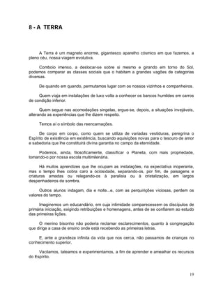 19
8 - A TERRA
A Terra é um magneto enorme, gigantesco aparelho cósmico em que fazemos, a
pleno céu, nossa viagem evolutiva.
Comboio imenso, a deslocar-se sobre si mesmo e girando em torno do Sol,
podemos comparar as classes sociais que o habitam a grandes vagões de categorias
diversas.
De quando em quando, permutamos lugar com os nossos vizinhos e companheiros.
Quem viaja em instalações de luxo volta a conhecer os bancos humildes em carros
de condição inferior.
Quem segue nas acomodações singelas, ergue-se, depois, a situações invejáveis,
alterando as experiências que lhe dizem respeito.
Temos aí o símbolo das reencarnações.
De corpo em corpo, como quem se utiliza de variadas vestiduras, peregrina o
Espírito de existência em existência, buscando aquisições novas para o tesouro de amor
e sabedoria que lhe constituirá divina garantia no campo da eternidade.
Podemos, ainda, filosoficamente, classificar o Planeta, com mais propriedade,
tomando-o por nossa escola multimilenária.
Há muitos aprendizes que lhe ocupam as instalações, na expectativa inoperante,
mas o tempo lhes cobra caro a ociosidade, separando-os, por fim, de paisagens e
criaturas amadas ou relegando-os à paralisia ou à cristalização, em largos
despenhadeiros de sombra.
Outros alunos indagam, dia e noite...e, com as perquirições viciosas, perdem os
valores do tempo.
Imaginemos um educandário, em cuja intimidade comparecessem os discípulos de
primária iniciação, exigindo retribuições e homenagens, antes de se confiarem ao estudo
das primeiras lições.
O menino bisonho não poderia reclamar esclarecimentos, quanto à congregação
que dirige a casa de ensino onde está recebendo as primeiras letras.
E, ante a grandeza infinita da vida que nos cerca, não passamos de crianças no
conhecimento superior.
Vacilamos, tateamos e experimentamos, a fim de aprender e amealhar os recursos
do Espírito.
 
