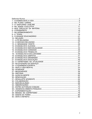 2
Definindo Rumos .................................................................................................................3
1 - O HOMEM ANTE A VIDA...............................................................................................5
2 - NO PLANO CARNAL....................................................................................................7
3 - O SANTUÁRIO SUBLIME ............................................................................................9
4 - NA SENDA EVOLUTIVA ............................................................................................11
5 - NOS CÍRCULOS DA MATÉRIA.................................................................................13
6 - O PERISPÍRITO ...........................................................................................................15
7 - NO APRIMORAMENTO ...............................................................................................17
8 - A TERRA.....................................................................................................................19
9 - O GRANDE EDUCANDÁRIO .......................................................................................21
10 - RELIGIÃO...................................................................................................................23
11 - A FÉ RELIGIOSA .......................................................................................................25
12 - O SERVIÇO RELIGIOSO ...........................................................................................27
13 - A MENSAGEM CRISTÃ ...........................................................................................29
14 - EVANGELHO E ALEGRIA .........................................................................................31
15 - EVANGELHO E INDIVIDUALIDADE..........................................................................33
16 - EVANGELHO E CARIDADE ......................................................................................35
17 - EVANGELHO E TRABALHO......................................................................................37
18 - EVANGELHO E EXCLUSIVISMO .............................................................................39
19 - EVANGELHO E SIMPATIA ........................................................................................41
20 - EVANGELHO E DINAMISMO ....................................................................................43
21 - EVANGELHO E EDUCAÇÃO.....................................................................................45
22 - O ESPIRITISMO NA ATUALIDADE ........................................................................47
23 - NA EXTENSÃO DO SERVIÇO...................................................................................49
24 - O FENÔMENO ESPÍRITA..........................................................................................51
25 - ANTE A VIDA MENTAL..............................................................................................53
26 - AFINIDADE ................................................................................................................54
27 - MEDIUNIDADE...........................................................................................................56
28 - SINTONIA...................................................................................................................58
29 - ALÉM DA MORTE......................................................................................................60
30 - RENOVAÇÃO.............................................................................................................62
31 - DESAJUSTE APARENTE ..........................................................................................64
32 - COLABORAÇÃO........................................................................................................66
33 - INDIVIDUALISMO ......................................................................................................68
34 - OBSERVAÇÕES ........................................................................................................70
35 - ENTRE AS FORÇAS COMUNS.................................................................................72
36 – DESENVOLVIMENTO PSÍQUICO.............................................................................74
37 - EXPERIMENTAÇÃO ..................................................................................................76
38 - MISSÃO DO ESPIRITISMO .....................................................................................78
39 - DIANTE DA TERRA ...................................................................................................80
40 - ANTE O INFINITO......................................................................................................82
 