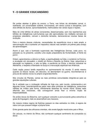 21
9 - O GRANDE EDUCANDÁRIO
De portas abertas à glória do ensino, a Terra, nas linhas da atividades carnal, é,
realmente, um universidade sublime, funcionando, em vários cursos e disciplinas, com
dois bilhões de alunos, aproximadamente, matriculados nas várias raças e nações.
Mais de vinte bilhões de almas conscientes, desencarnadas, sem nos reportarmos aos
bilhões de inteligências sub-humanas que são aproveitadas nos múltiplos serviços do
progresso planetário, cercam o domicílio terrestre, demorando-se noutras faixas de
evolução.
Para a maioria dessas criaturas, necessitadas de experiência nova e mais ampla, a
reencarnação não é somente um impositivo natural mas também um prêmio pelo ensejo
de aprendizagem.
Assim é que, sob a iluminada supervisão das Inteligências Divinas, cada povo, no
passado ou no presente, constitui uma seção preparatória da Humanidade, à frente do
porvir.
Ontem, aprendíamos a ciência no Egito, a espiritualidade na Índia, o comércio na Fenícia,
a revelação em Jerusalém, o direito em Roma e filosofia na Grécia. Hoje, adquirimos a
educação na Inglaterra, a arte na Itália, a paciência na China, a técnica industrial na
Alemanha, o respeito à liberdade na Suíça e a renovação espiritual nas Américas.
Cada nação possui tarefa especifica no aprimoramento do mundo. E ainda mesmo
quando os blocos raciais, em desvairo, se desmandam na guerra, movimentam-se à
procura de valores novos no próprio engrandecimento.
Nós círculos do Planeta, vemos as mais primitivas comunidades dirigindo-se para as
grandes aquisições culturais.
Se é verdade que a civilização refinada de hoje voa, pelo mundo, contornando-o em
algumas horas, caracterizando-se pelos mais altos primores da inteligência, possuímos
milhões de irmãos pela forma, infinitamente distantes do mundo moral. Quase nada
diferindo dos irracionais, não conseguiram ainda fixar a mínima noção de
responsabilidade.
Os anões docos da Abissínia, sem qualquer vestuário e pronunciando gritos estranhos à
guisa de linguagem, mais se assemelham aos macacos.
Os nossos irmãos negros de Kytches passam os dias estirados no chão, à espera de
ratos com que possam mitigar a própria fome.
Entre grande parte dos africanos orientais, não existe ligação moral entre pais e filhos.
Os Latucas, no interior da África, não conhecem qualquer sentimento de compaixão ou
dever.
 