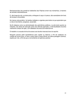 22
Remanescentes dos primitivos habitantes das Filipinas erram nas montanhas, à maneira
de animais indomesticáveis.
E, não longe de nós, os botocudos, entregues à caça e à pesca, são exemplares terríveis
de bruteza e ferocidade.
No imenso educandário, há tarefas múltiplas e urgentes para todos os que aprendem que
a vida é movimento, progresso, ascensão.
Na fé religiosa como na administração dos patrimônios públicos, na arte tanto quanto na
indústria, nas obras de instrução como nas ciências agrícolas, a individualidade encontra
vastíssimo campo de ação, com dilatados recursos de evidenciar-se.
O trabalho é a escada divina de acesso aos lauréis imarcescíveis do espírito.
Ninguém precisa pedir transferência para Júpiter ou Saturno, a fim de colaborar na
criação de novos céus. A Terra, nossa casa e nossa oficina, em plena paisagem cósmica,
espera por nós, a fim de que a convertamos em glorioso paraíso.
 