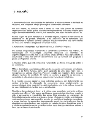 23
10 - RELIGIÃO
A ciência multiplica as possibilidades dos sentidos e a filosofia aumenta os recursos do
raciocínio, mas a religião é a força que alarga os potenciais do sentimento.
Por isso mesmo, no coração mora o centro da vida. Dele partem as correntes
imperceptíveis do desejo que se substanciam em pensamento no dínamo cerebral, para
depois se materializarem nas palavras, nas resoluções, nos atos e nas obras de cada dia.
Na luta vulgar, há quem menospreze a atividade religiosa, supondo-a mero artifício do
sacerdócio ou da política, entretanto, é na predicação da fé santificante que
encontraremos as regras de conduta e perfeição de que necessitamos para o crescimento
de nossa vida mental na direção das conquistas divinas.
A humanidade, sintetizando o fruto das civilizações, é construção religiosa.
Dos nossos antepassados invertebrados e vertebrados caminhamos nos milênios, de
reencarnação em reencarnação, adquirindo inteligência, por intermédio da
experimentação incessante, mas não é somente a razão o fruto de nosso aprendizado, no
decurso dos séculos, mas também o discernimento ou a luz espiritual, com que pouco a
pouco aperfeiçoamos a mente.
A religião é a força que está edificando a Humanidade. É a fábrica invisível do caráter e
do sentimento.
Milhões de criaturas encarnadas guardam, ainda, avançados patrimônios de animalidade.
Valem-se da forma humana, como quem aproveita de uma casa nobre para a
incorporação de valores educativos. Possuem coração para registrar o bem, contudo,
abrigam impulsos de crueldade. O instinto da pantera, a peçonha da serpente, a
voracidade do lobo, ainda imperam no psiquismo de inumeráveis inteligências.
Só a religião consegue apagar as mais recônditas arestas do ser. Determinando nos
centros profundos de elaboração do pensamento, altera, gradativamente, as
características da alma, elevando-lhe o padrão vibratório, através da melhoria crescente
de suas relações com o mundo e com os semelhantes.
Nascida no berço rústico do temor, a fé iniciou o seu apostolado, ensinando às tribos
primárias que o Divino Poder guarda as rédeas da suprema justiça, infundindo respeito à
vida e aprimorando o intercâmbio das almas. Dela procedem os mananciais da
fraternidade realmente sentida, e, embora as formas inferiores da religião, na antigüidade,
muita vez incentivando a perseguição e a morte, em sacrifícios e flagelações deploráveis,
e apesar das lutas de separação e incompreensão que dividem os templos nos dias da
atualidade, arregimentando-os para o dissídio em variadas fronteiras dogmáticas, ainda é
a religião a escola soberana de formação moral do povo, dotando o espírito de poderes e
luzes para a viagem da sublimação.
 
