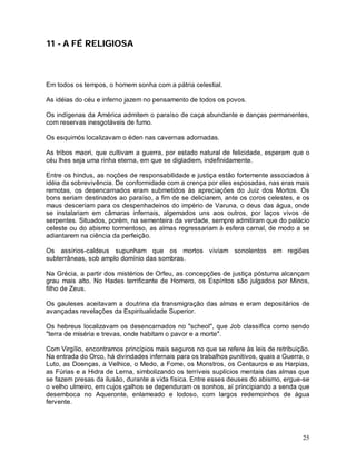25
11 - A FÉ RELIGIOSA
Em todos os tempos, o homem sonha com a pátria celestial.
As idéias do céu e inferno jazem no pensamento de todos os povos.
Os indígenas da América admitem o paraíso de caça abundante e danças permanentes,
com reservas inesgotáveis de fumo.
Os esquimós localizavam o éden nas cavernas adornadas.
As tribos maori, que cultivam a guerra, por estado natural de felicidade, esperam que o
céu lhes seja uma rinha eterna, em que se digladiem, indefinidamente.
Entre os hindus, as noções de responsabilidade e justiça estão fortemente associados à
idéia da sobrevivência. De conformidade com a crença por eles esposadas, nas eras mais
remotas, os desencarnados eram submetidos às apreciações do Juiz dos Mortos. Os
bons seriam destinados ao paraíso, a fim de se deliciarem, ante os coros celestes, e os
maus desceriam para os despenhadeiros do império de Varuna, o deus das água, onde
se instalariam em câmaras infernais, algemados uns aos outros, por laços vivos de
serpentes. Situados, porém, na sementeira da verdade, sempre admitiram que do palácio
celeste ou do abismo tormentoso, as almas regressariam à esfera carnal, de modo a se
adiantarem na ciência da perfeição.
Os assírios-caldeus supunham que os mortos viviam sonolentos em regiões
subterrâneas, sob amplo domínio das sombras.
Na Grécia, a partir dos mistérios de Orfeu, as concepções de justiça póstuma alcançam
grau mais alto. No Hades terrificante de Homero, os Espíritos são julgados por Minos,
filho de Zeus.
Os gauleses aceitavam a doutrina da transmigração das almas e eram depositários de
avançadas revelações da Espiritualidade Superior.
Os hebreus localizavam os desencarnados no "scheol", que Job classifica como sendo
"terra de miséria e trevas, onde habitam o pavor e a morte".
Com Virgílio, encontramos princípios mais seguros no que se refere às leis de retribuição.
Na entrada do Orco, há divindades infernais para os trabalhos punitivos, quais a Guerra, o
Luto, as Doenças, a Velhice, o Medo, a Fome, os Monstros, os Centauros e as Harpias,
as Fúrias e a Hidra de Lerna, simbolizando os terríveis suplícios mentais das almas que
se fazem presas da ilusão, durante a vida física. Entre esses deuses do abismo, ergue-se
o velho ulmeiro, em cujos galhos se dependuram os sonhos, aí principiando a senda que
desemboca no Aqueronte, enlameado e lodoso, com largos redemoinhos de água
fervente.
 