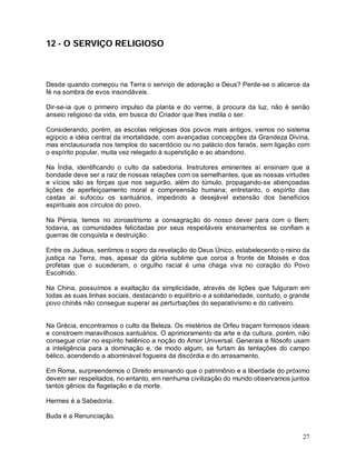 27
12 - O SERVIÇO RELIGIOSO
Desde quando começou na Terra o serviço de adoração a Deus? Perde-se o alicerce da
fé na sombra de evos insondáveis.
Dir-se-ia que o primeiro impulso da planta e do verme, à procura da luz, não é senão
anseio religioso da vida, em busca do Criador que lhes instila o ser.
Considerando, porém, as escolas religiosas dos povos mais antigos, vemos no sistema
egípcio a idéia central da imortalidade, com avançadas concepções da Grandeza Divina,
mas enclausurada nos templos do sacerdócio ou no palácio dos faraós, sem ligação com
o espírito popular, muita vez relegado à superstição e ao abandono.
Na Índia, identificando o culto da sabedoria. Instrutores eminentes aí ensinam que a
bondade deve ser a raiz de nossas relações com os semelhantes, que as nossas virtudes
e vícios são as forças que nos seguirão, além do túmulo, propagando-se abençoadas
lições de aperfeiçoamento moral e compreensão humana; entretanto, o espírito das
castas aí sufocou os santuários, impedindo a desejável extensão dos benefícios
espirituais aos círculos do povo.
Na Pérsia, temos no zoroastrismo a consagração do nosso dever para com o Bem;
todavia, as comunidades felicitadas por seus respeitáveis ensinamentos se confiam a
guerras de conquista e destruição.
Entre os Judeus, sentimos o sopro da revelação do Deus Único, estabelecendo o reino da
justiça na Terra, mas, apesar da glória sublime que coroa a fronte de Moisés e dos
profetas que o sucederam, o orgulho racial é uma chaga viva no coração do Povo
Escolhido.
Na China, possuímos a exaltação da simplicidade, através de lições que fulguram em
todas as suas linhas sociais, destacando o equilíbrio e a solidariedade, contudo, o grande
povo chinês não consegue superar as perturbações do separativismo e do cativeiro.
Na Grécia, encontramos o culto da Beleza. Os mistérios de Orfeu traçam formosos ideais
e constroem maravilhosos santuários. O aprimoramento da arte e da cultura, porém, não
consegue criar no espírito helênico a noção do Amor Universal. Generais e filósofo usam
a inteligência para a dominação e, de modo algum, se furtam às tentações do campo
bélico, acendendo a abominável fogueira da discórdia e do arrasamento.
Em Roma, surpreendemos o Direito ensinando que o patrimônio e a liberdade do próximo
devem ser respeitados, no entanto, em nenhuma civilização do mundo observamos juntos
tantos gênios da flagelação e da morte.
Hermes é a Sabedoria.
Buda é a Renunciação.
 