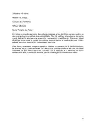 28
Zoroastro é o Dever.
Moisés é a Justiça.
Confúcio é a Harmonia.
Orfeu é a Beleza.
Numa Pompílio é o Poder.
Em todos os grandes períodos da evolução religiosa, antes do Cristo, vemos, porém, as
demonstrações incompletas da espiritualidade. Não há padrões absolutos de perfeição
moral, indicando aos homens o caminho regenerador e santificante. Aparecem linhas
divisórias entre raças e castas, com vários tipos de louvor e humilhação para ricos e
pobres, senhores e escravos, vencedores e vencidos.
Com Jesus, no entanto, surge no mundo o vitorioso coroamento da fé. No Cristianismo,
recebemos as gloriosas sementes de fraternidade que dominarão os séculos. O Divino
Fundador da Boa Nova entra em contacto com a multidão e o santuário do Amor
Universal se abre, iluminado e sublime, para a santificação da Humanidade inteira.
 