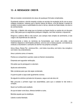 29
13 - A MENSAGEM CRISTÃ
Não se reveste o ensinamento de Jesus de quaisquer fórmulas complicadas.
Guardando embora o devido respeito a todas as escolas de revelação da fé com os seus
colégios iniciáticos, notamos que o Senhor desce da Altura, a fim de libertar o templo do
coração humano para a sublimidade do amor e da luz, através da fraternidade, do amor e
do conhecimento.
Para isso, o Mestre não exige que os homens se façam heróis ou santos de um dia para
outro. Não pede que os seguidores pratiquem milagres, nem lhes reclama o impossível.
Dirige-se a palavra dEle à vida comum, aos campos mais simples do sentimento, à luta
vulgar e às experiências de cada dia.
Contrariamente a todos os mentores da Humanidade, que viviam, até então, entre
mistérios religiosos e dominações políticas, convive com a massa popular, convidando as
criaturas a levantarem o santuário do Senhor nos próprios corações.
Ama a Deus, Nosso Pai - ensinava Ele -, com toda a tua alma, com todo o teu coração e
com todo o teu entendimento.
Ama o próximo como a ti mesmo.
Perdoa ao companheiro quantas vezes se fizerem necessárias.
Empresta sem aguardar retribuição.
Ora pelos que te perseguem e caluniam.
Ajuda aos adversários.
Não condenes para que não sejas condenado.
A quem te pedir a capa cede igualmente a túnica.
Se alguém te solicita a jornada de mil passos, segue com ele dois mil.
Não procures o primeiro lugar nas assembléias, para que a vaidade te não tente o
coração.
Quem se humilha será exaltado.
Ao que te bater numa face, oferece também a outra.
Bendize aquele que te amaldiçoa.
Liberta e serás libertado.
 