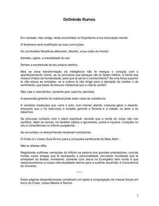 3
Definindo Rumos
Em verdade, meu amigo, terás encontrado no Espiritismo a tua renovação mental.
O fenômeno terá modificado as tuas convicções.
As conclusões filosóficas alteraram, decerto, a tua visão do mundo.
Admites, agora, a imortalidade do ser.
Sentes a excelsitude do teu próprio destino.
Mas se essa transformação da inteligência não te reergue o coração com o
aperfeiçoamento íntimo, se os princípios que abraças não te fazem melhor, à frente dos
nossos irmãos da Humanidade, para que te serve o conhecimento? Se uma força superior
te não educa as emoções, se a cultura te não dirige para a elevação do caráter e do
sentimento, que fazes do tesouro intelectual que a vida te confia?
Não vale o intercâmbio, somente pelo capricho atendido.
A expressão gritante do inabitual pode estar vazia de substância.
A ventania impetuosa que varre o solo, com imenso alarido, costuma gerar o deserto,
enquanto que o rio silencioso e simples garante a floresta e a cidade, os lares e os
rebanhos.
Se procuras contacto com o plano espiritual, recorda que a morte do corpo não nos
santifica. Além do túmulo, há também sábios e ignorantes, justos e injustos, corações no
céu e consciências no inferno purgatorial . . .
As excursões no desconhecido reclamam condutores.
O Cristo é o nosso Guia Divino para a conquista santificante do Mais Além...
Não te afastes dEle.
Registrarás sublimes narrações do Infinito na palavra dos grandes orientadores, ouvirás
muitas vozes amigas que te lisonjearão a personalidade, escutarás novidades que te
arrebatam ao êxtase, entretanto, somente com Jesus no Evangelho bem vivido é que
reestruturaremos a nossa individualidade eterna para a sublime ascensão à Consciência
do Universo.
* * *
Estas páginas despretensiosas constituem um apelo à congregação de nossas forças em
torno do Cristo, nosso Mestre e Senhor.
 