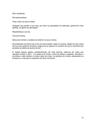 30
Dá e receberás.
Sê misericordioso.
Faze o bem ao que te odeia.
Qualquer que perder a sua vida, por amor ao apostolado da redenção, ganhá-la-á mais
perfeita, na glória da eternidade.
Resplandeça a tua luz.
Tem bom ânimo.
Deixa aos mortos o cuidado de enterrar os seus mortos.
Se pretendes encontrar-me na luz da ressurreição, nega a ti mesmo, alegra-te sob o peso
da cruz dos próprios deveres e segue-me os passos no calvário de suor e sacrifício que
precede os júbilos da aurora divina!
E, diante desses apelos, gradativamente, há vinte séculos, calam-se as vozes que
mandam revidar e ferir!... E a palavra do Cristo, acima de editos e espadas, decretos e
encíclicas, sobe sempre e cresce cada vez mais, na acústica do mundo, preparando os
homens e a vida para a soberania do Amor Universal.
 