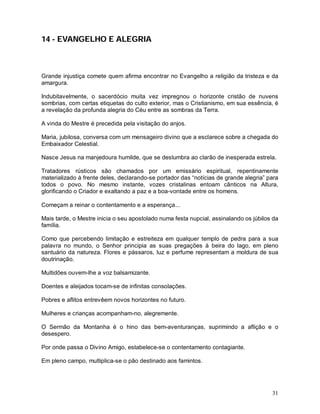 31
14 - EVANGELHO E ALEGRIA
Grande injustiça comete quem afirma encontrar no Evangelho a religião da tristeza e da
amargura.
Indubitavelmente, o sacerdócio muita vez impregnou o horizonte cristão de nuvens
sombrias, com certas etiquetas do culto exterior, mas o Cristianismo, em sua essência, é
a revelação da profunda alegria do Céu entre as sombras da Terra.
A vinda do Mestre é precedida pela visitação do anjos.
Maria, jubilosa, conversa com um mensageiro divino que a esclarece sobre a chegada do
Embaixador Celestial.
Nasce Jesus na manjedoura humilde, que se deslumbra ao clarão de inesperada estrela.
Tratadores rústicos são chamados por um emissário espiritual, repentinamente
materializado à frente deles, declarando-se portador das “notícias de grande alegria” para
todos o povo. No mesmo instante, vozes cristalinas entoam cânticos na Altura,
glorificando o Criador e exaltando a paz e a boa-vontade entre os homens.
Começam a reinar o contentamento e a esperança...
Mais tarde, o Mestre inicia o seu apostolado numa festa nupcial, assinalando os júbilos da
família.
Como que percebendo limitação e estreiteza em qualquer templo de pedra para a sua
palavra no mundo, o Senhor principia as suas pregações à beira do lago, em pleno
santuário da natureza. Flores e pássaros, luz e perfume representam a moldura de sua
doutrinação.
Multidões ouvem-lhe a voz balsamizante.
Doentes e aleijados tocam-se de infinitas consolações.
Pobres e aflitos entrevêem novos horizontes no futuro.
Mulheres e crianças acompanham-no, alegremente.
O Sermão da Montanha é o hino das bem-aventuranças, suprimindo a aflição e o
desespero.
Por onde passa o Divino Amigo, estabelece-se o contentamento contagiante.
Em pleno campo, multiplica-se o pão destinado aos famintos.
 