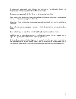 32
O tratamento dispensado pelo Mestre aos sofredores, considerados inúteis ou
desprezíveis, cria novos padrões de confiança no mundo.
Desdobra-se o apostolado da Boa Nova, no clima da alegria perfeita.
Cada criatura que registra as notas consoladoras do Evangelho começa a contemplar o
mundo e a vida, através de prisma diferente.
Surge-lhe a Terra por bendita escola de preparação espiritual, com serviço santificante
para todos.
Cada enfermo que se refaz para a saúde é veículo de bom ânimo para a comunidade
inteira.
Cada sofredor que se reconforta constitui edificação moral para a turba imensa.
Madalena, que se engrandece no amor, é a beleza que renasce eterna, e Lázaro, que se
ergue do sepulcro, é a vida triunfante que ressurge imortal.
E, ainda, do suor sangrento das lágrimas da cruz, o Senhor faz que flua o manancial da
vida vitoriosa pra o mundo inteiro, com o sol da ressurreição a irradiar-se para a
Humanidade, sustentando-lhe o crescimento espiritual na direção dos séculos sem-fim.
 