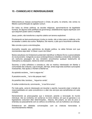 33
15 - EVANGELHO E INDIVIDUALIDADE
Efetivamente,as massas acompanhavam o Cristo, de perto, no entanto, não vemos no
Mestre a personificação do agitador comum.
Em todos os climas políticos, as escolas religiosas, aproximando-se da legalidade
humana, de alguma sorte partilham da governança, estabelecendo regras espirituais com
que adquirem poder sobre a multidão.
Jesus, porém, não transforma o espírito coletivo em terreno explorável.
Proclamando as bem-aventuranças à turba no monte, não a induz para a violência, a fim
de assaltar o celeiro dos outros. Multiplica, Ele mesmo, o pão que a reconforte e alimente.
Não convida o povo a reivindicações.
Aconselha respeito aos patrimônios da direção política, na sábia fórmula com que
recomendava seja dado “a César o que é de César”.
Muitos estudiosos do Cristianismo pretendem identificar no Mestre Divino a personalidade
do revolucionário, instigando os seus contemporâneos à rebeldia e à discórdia; entretanto,
em nenhuma passagem do seu ministério encontramos qualquer testemunho de
indisciplina ou desespero, diante da ordem constituída.
Socorreu a turba sofredora e consolou-a; não se mostrou interessado em libertar a
comunidade das criaturas, cuja evolução, até hoje, ainda exige lutas acerbas e provações
incessantes, mas ajudou o Homem a libertar-se.
Ao apóstolo exclama _ “vem e segue-me.”
Á pecadora exorta _ “vai e não peques mais”.
Ao paralítico fala, bondoso _ “ergue-te e anda”.
Á mulher sirofenícia diz, convincente _ “a tua fé te curou”.
Por toda parte, vemo-lo interessado em levantar o espírito, buscando erigir o templo da
responsabilidade em cada consciência e o altar dos serviços aos semelhantes em cada
coração.
Demonstrando as preocupações que o tomavam, perante a renovação do mundo
individual, não se contentou em sentar-se no trono diretivo, em que os generais e os
legisladores costumam ditar determinações... Desceu, Ele próprio, ao seio do povo e
entendeu-se pessoalmente com os velhos e os enfermos, com as mulheres e as crianças.
Entreteve-se em dilatadas conversações com as criaturas transviadas e
reconhecidamente infelizes.
 
