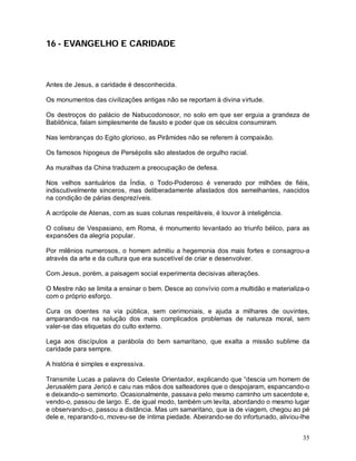 35
16 - EVANGELHO E CARIDADE
Antes de Jesus, a caridade é desconhecida.
Os monumentos das civilizações antigas não se reportam à divina virtude.
Os destroços do palácio de Nabucodonosor, no solo em que ser erguia a grandeza de
Babilônica, falam simplesmente de fausto e poder que os séculos consumiram.
Nas lembranças do Egito glorioso, as Pirâmides não se referem à compaixão.
Os famosos hipogeus de Persépolis são atestados de orgulho racial.
As muralhas da China traduzem a preocupação de defesa.
Nos velhos santuários da Índia, o Todo-Poderoso é venerado por milhões de fiéis,
indiscutivelmente sinceros, mas deliberadamente afastados dos semelhantes, nascidos
na condição de párias desprezíveis.
A acrópole de Atenas, com as suas colunas respeitáveis, é louvor à inteligência.
O coliseu de Vespasiano, em Roma, é monumento levantado ao triunfo bélico, para as
expansões da alegria popular.
Por milênios numerosos, o homem admitiu a hegemonia dos mais fortes e consagrou-a
através da arte e da cultura que era suscetível de criar e desenvolver.
Com Jesus, porém, a paisagem social experimenta decisivas alterações.
O Mestre não se limita a ensinar o bem. Desce ao convívio com a multidão e materializa-o
com o próprio esforço.
Cura os doentes na via pública, sem cerimoniais, e ajuda a milhares de ouvintes,
amparando-os na solução dos mais complicados problemas de natureza moral, sem
valer-se das etiquetas do culto externo.
Lega aos discípulos a parábola do bem samaritano, que exalta a missão sublime da
caridade para sempre.
A história é simples e expressiva.
Transmite Lucas a palavra do Celeste Orientador, explicando que “descia um homem de
Jerusalém para Jericó e caiu nas mãos dos salteadores que o despojaram, espancando-o
e deixando-o semimorto. Ocasionalmente, passava pelo mesmo caminho um sacerdote e,
vendo-o, passou de largo. E, de igual modo, também um levita, abordando o mesmo lugar
e observando-o, passou a distância. Mas um samaritano, que ia de viagem, chegou ao pé
dele e, reparando-o, moveu-se de íntima piedade. Abeirando-se do infortunado, aliviou-lhe
 