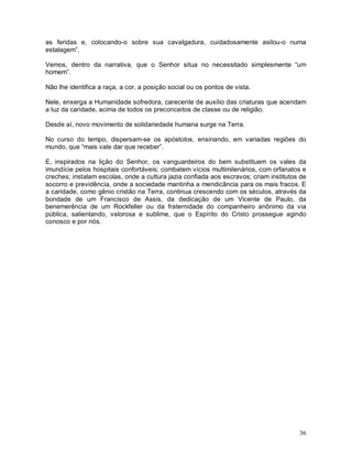 36
as feridas e, colocando-o sobre sua cavalgadura, cuidadosamente asilou-o numa
estalagem”.
Vemos, dentro da narrativa, que o Senhor situa no necessitado simplesmente “um
homem”.
Não lhe identifica a raça, a cor, a posição social ou os pontos de vista.
Nele, enxerga a Humanidade sofredora, carecente de auxílio das criaturas que acendam
a luz da caridade, acima de todos os preconceitos de classe ou de religião.
Desde aí, novo movimento de solidariedade humana surge na Terra.
No curso do tempo, dispersam-se os apóstolos, ensinando, em variadas regiões do
mundo, que “mais vale dar que receber”.
E, inspirados na lição do Senhor, os vanguardeiros do bem substituem os vales da
imundície pelos hospitais confortáveis; combatem vícios multimilenários, com orfanatos e
creches; instalam escolas, onde a cultura jazia confiada aos escravos; criam institutos de
socorro e previdência, onde a sociedade mantinha a mendicância para os mais fracos. E
a caridade, como gênio cristão na Terra, continua crescendo com os séculos, através da
bondade de um Francisco de Assis, da dedicação de um Vicente de Paulo, da
benemerência de um Rockfeller ou da fraternidade do companheiro anônimo da via
pública, salientando, valorosa e sublime, que o Espírito do Cristo prossegue agindo
conosco e por nós.
 