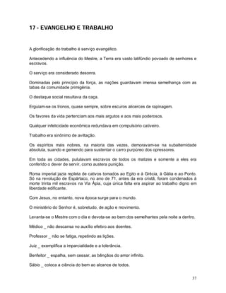 37
17 - EVANGELHO E TRABALHO
A glorificação do trabalho é serviço evangélico.
Antecedendo a influência do Mestre, a Terra era vasto latifúndio povoado de senhores e
escravos.
O serviço era considerado desonra.
Dominadas pelo princípio da força, as nações guardavam imensa semelhança com as
tabas da comunidade primigênia.
O destaque social resultava da caça.
Erguiam-se os tronos, quase sempre, sobre escuros alicerces de rapinagem.
Os favores da vida pertenciam aos mais argutos e aos mais poderosos.
Qualquer infelicidade econômica redundava em compulsório cativeiro.
Trabalho era sinônimo de aviltação.
Os espíritos mais nobres, na maioria das vezes, demoravam-se na subalternidade
absoluta, suando e gemendo para sustentar o carro purpúreo dos opressores.
Em toda as cidades, pululavam escravos de todos os matizes e somente a eles era
conferido o dever de servir, como austera punição.
Roma imperial jazia repleta de cativos tomados ao Egito e à Grécia, á Gália e ao Ponto.
Só na revolução de Espártaco, no ano de 71, antes da era cristã, foram condenados à
morte trinta mil escravos na Via Ápia, cuja única falta era aspirar ao trabalho digno em
liberdade edificante.
Com Jesus, no entanto, nova época surge para o mundo.
O ministério do Senhor é, sobretudo, de ação e movimento.
Levanta-se o Mestre com o dia e devota-se ao bem dos semelhantes pela noite a dentro.
Médico _ não descansa no auxílio efetivo aos doentes.
Professor _ não se fatiga, repetindo as lições.
Juiz _ exemplifica a imparcialidade e a tolerância.
Benfeitor _ espalha, sem cessar, as bênçãos do amor infinito.
Sábio _ coloca a ciência do bem ao alcance de todos.
 