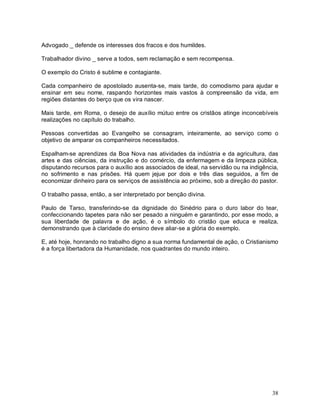 38
Advogado _ defende os interesses dos fracos e dos humildes.
Trabalhador divino _ serve a todos, sem reclamação e sem recompensa.
O exemplo do Cristo é sublime e contagiante.
Cada companheiro de apostolado ausenta-se, mais tarde, do comodismo para ajudar e
ensinar em seu nome, raspando horizontes mais vastos à compreensão da vida, em
regiões distantes do berço que os vira nascer.
Mais tarde, em Roma, o desejo de auxílio mútuo entre os cristãos atinge inconcebíveis
realizações no capítulo do trabalho.
Pessoas convertidas ao Evangelho se consagram, inteiramente, ao serviço como o
objetivo de amparar os companheiros necessitados.
Espalham-se aprendizes da Boa Nova nas atividades da indústria e da agricultura, das
artes e das ciências, da instrução e do comércio, da enfermagem e da limpeza pública,
disputando recursos para o auxílio aos associados de ideal, na servidão ou na indigência,
no sofrimento e nas prisões. Há quem jejue por dois e três dias seguidos, a fim de
economizar dinheiro para os serviços de assistência ao próximo, sob a direção do pastor.
O trabalho passa, então, a ser interpretado por benção divina.
Paulo de Tarso, transferindo-se da dignidade do Sinédrio para o duro labor do tear,
confeccionando tapetes para não ser pesado a ninguém e garantindo, por esse modo, a
sua liberdade de palavra e de ação, é o símbolo do cristão que educa e realiza,
demonstrando que à claridade do ensino deve aliar-se a glória do exemplo.
E, até hoje, honrando no trabalho digno a sua norma fundamental de ação, o Cristianismo
é a força libertadora da Humanidade, nos quadrantes do mundo inteiro.
 