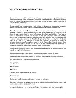 39
18 - EVANGELHO E EXCLUSIVISMO
Quase todos os santuários religiosos divididos entre si, na esfera dogmática, isolam-se
indebitamente, disputando privilégios e primazias. E até mesmo nos círculos da atividade
cristã, o espírito de exclusivismo tem dominado grupos de escol, desde os primeiros
séculos de sua constituição.
Em nome do Cristo, muitas vezes a tirania política e o despotismo intelectual organizaram
guerras, atearam fogueiras, incentivaram a perseguição e entronizaram a morte.
Pretendendo representar o Mestre, que não possuía uma pedra onde repousar a cabeça
dolorida, o Imperador Focas estabelece o Papado, em 607, exalçando a vaidade romana.
Supondo agir na condição de seus defensores, Godofredo de Bulhão e Tancredo de
Siracusa organizam, em 1096, um exército de 500.000 homens e estimulam conflitos
sangrentos, combatendo pela reivindicação de terras e relíquias que recordam a divina
passagem de Jesus pela Terra. Acreditando preservar-lhe os princípios salvadores,
Gregório IX, em 1231, consolida o Tribunal da Inquisição, adensando a sombra e
fortalecendo criminosas flagelações, no campo da fé religiosa. Convictos de garantir-lhe a
Doutrina, os sacerdotes punem com o suplício e com a morte valorosos pioneiros do
progresso planetário, quais sejam Giordano Bruno e João Huss.
Semelhantes violências, todavia, não passam de manifestações do espírito belicoso que
preside as inquietudes humanas.
Cristo nunca endossou o dogmatismo e a intransigência por normas de ação.
Afirma não haver nascido par destruir a Lei Antiga, mas para dar-lhe fiel cumprimento.
Não hostiliza senão a perversidade deliberada.
Não guerreia.
Não condena.
Não critica.
Combate o mal, socorrendo-lhe as vítimas.
Dá-se a todos.
Ensina com paciência e bondade o caminho real da redenção.
Começa o ministério da palavra, conversando com os doutores do Templo, e termina o
apostolado, palestrando com os ladrões.
A ninguém desdenha e os transviados infelizes lhe merecem mais calorosa atenção.
 