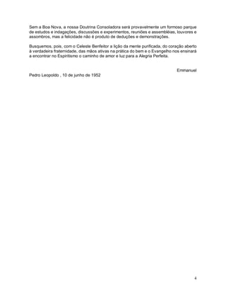 4
Sem a Boa Nova, a nossa Doutrina Consoladora será provavelmente um formoso parque
de estudos e indagações, discussões e experimentos, reuniões e assembléias, louvores e
assombros, mas a felicidade não é produto de deduções e demonstrações.
Busquemos, pois, com o Celeste Benfeitor a lição da mente purificada, do coração aberto
à verdadeira fraternidade, das mãos ativas na prática do bem e o Evangelho nos ensinará
a encontrar no Espiritismo o caminho de amor e luz para a Alegria Perfeita.
Emmanuel
Pedro Leopoldo , 10 de junho de 1952
 
