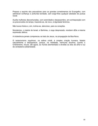 40
Prepara o espírito dos pescadores para os grandes cometimentos do Evangelho, com
admirável confiança e profunda bondade, sem exigir-lhes qualquer atestado de pureza
racial.
Auxilia mulheres desventuradas, com serenidade e desassombro, em contraposição com
os preconceitos do tempo, trazendo-as, de novo, à dignidade feminina.
Não busca títulos e, sim, inclina-se, atencioso, para os corações.
Nicodemos, o mestre de Israel, e Bartimeu, o cego desprezado, recebem dEle a mesma
expressão afetiva.
A intolerância jamais compareceu ao lado de Jesus, na propagação da Boa Nova.
O isolacionismo orgulhoso, na esfera cristã, é simples criação humana, fadado
naturalmente a desaparecer, porque, na realidade, nenhuma doutrina, quanto o
Cristianismo, trouxe, até agora, ao mundo atormentado e dividido os elos de amor e luz
da verdadeira solidariedade.
 