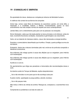 41
19 - EVANGELHO E SIMPATIA
Do apostolado de Jesus, destaca-se a simpatia por alicerce da felicidade humana.
A violência não consta da sua técnica de conquistar.
Ainda hoje, vemos vasta fileira de lidadores do sacerdócio usando, em nome dEle, a
imposição e a crueldade; todavia, o Mestre, invariavelmente, pautou os seus
ensinamentos nas mais amplas normas de respeito aos seus contemporâneos.
Jamais faltou com o entendimento justo para com as pessoas e as situações.
Divino Semeador, sabia que não basta plantar os bons princípios e sim oferecer, antes de
tudo, à semente favoráveis condições, necessários à germinação e ao crescimento.
Certo, em se tratando do interesse coletivo, Jesus não menoscaba a energia benéfica.
Exprobra o comercialismo desenfreado que humilha o Templo, quanto profliga os erros de
sua época.
Entretanto, diante das criaturas dominadas pelo mal, enche-se de profunda compaixão e
tolerância construtivas.
Aos enfermos não indaga quanto à causa das aflições que os vergastam, para irritá-los
com reclamações.
Aos enfermos não indaga quando à causa das aflições que os vergastam, para irritá-los
com reclamações.
Auxilia-os e cura-os.
Os apontamentos que dirige aos pecadores e transviados são recomendações doces e
sutis.
Ao doente curado do Tanque de Betesda, explica despretensioso:
_ Vai e não reincidas no erro para que te não aconteça coisa pior.
À pobre mulher, apedrejada na praça pública, adverte, bondoso:
_ Vai e não peques mais.
Não indica o inferno às vitimas da sombra. Reergue-as, compassivo, e acende-lhes nova
luz.
Compreende os problemas e as lutas de cada um.
 