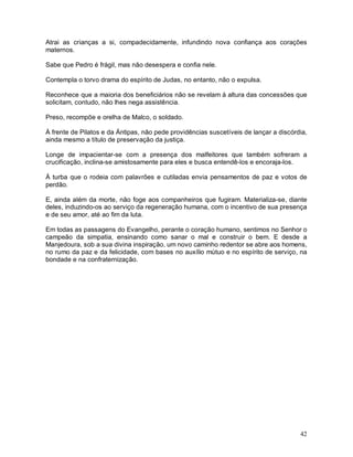 42
Atrai as crianças a si, compadecidamente, infundindo nova confiança aos corações
maternos.
Sabe que Pedro é frágil, mas não desespera e confia nele.
Contempla o torvo drama do espírito de Judas, no entanto, não o expulsa.
Reconhece que a maioria dos beneficiários não se revelam à altura das concessões que
solicitam, contudo, não lhes nega assistência.
Preso, recompõe e orelha de Malco, o soldado.
À frente de Pilatos e da Ántipas, não pede providências suscetíveis de lançar a discórdia,
ainda mesmo a título de preservação da justiça.
Longe de impacientar-se com a presença dos malfeitores que também sofreram a
crucificação, inclina-se amistosamente para eles e busca entendê-los e encoraja-los.
Á turba que o rodeia com palavrões e cutiladas envia pensamentos de paz e votos de
perdão.
E, ainda além da morte, não foge aos companheiros que fugiram. Materializa-se, diante
deles, induzindo-os ao serviço da regeneração humana, com o incentivo de sua presença
e de seu amor, até ao fim da luta.
Em todas as passagens do Evangelho, perante o coração humano, sentimos no Senhor o
campeão da simpatia, ensinando como sanar o mal e construir o bem. E desde a
Manjedoura, sob a sua divina inspiração, um novo caminho redentor se abre aos homens,
no rumo da paz e da felicidade, com bases no auxílio mútuo e no espírito de serviço, na
bondade e na confraternização.
 