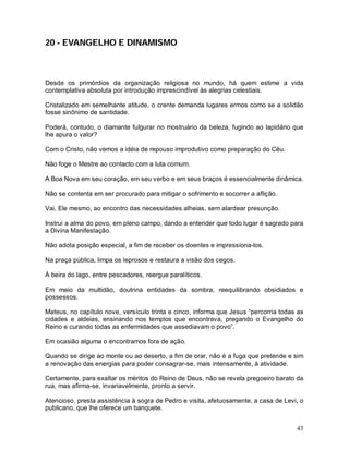 43
20 - EVANGELHO E DINAMISMO
Desde os primórdios da organização religiosa no mundo, há quem estime a vida
contemplativa absoluta por introdução imprescindível às alegrias celestiais.
Cristalizado em semelhante atitude, o crente demanda lugares ermos como se a solidão
fosse sinônimo de santidade.
Poderá, contudo, o diamante fulgurar no mostruário da beleza, fugindo ao lapidário que
lhe apura o valor?
Com o Cristo, não vemos a idéia de repouso improdutivo como preparação do Céu.
Não foge o Mestre ao contacto com a luta comum.
A Boa Nova em seu coração, em seu verbo e em seus braços é essencialmente dinâmica.
Não se contenta em ser procurado para mitigar o sofrimento e socorrer a aflição.
Vai, Ele mesmo, ao encontro das necessidades alheias, sem alardear presunção.
Instrui a alma do povo, em pleno campo, dando a entender que todo lugar é sagrado para
a Divina Manifestação.
Não adota posição especial, a fim de receber os doentes e impressiona-los.
Na praça pública, limpa os leprosos e restaura a visão dos cegos.
À beira do lago, entre pescadores, reergue paralíticos.
Em meio da multidão, doutrina entidades da sombra, reequilibrando obsidiados e
possessos.
Mateus, no capítulo nove, versículo trinta e cinco, informa que Jesus “percorria todas as
cidades e aldeias, ensinando nos templos que encontrava, pregando o Evangelho do
Reino e curando todas as enfermidades que assediavam o povo”.
Em ocasião alguma o encontramos fora de ação.
Quando se dirige ao monte ou ao deserto, a fim de orar, não é a fuga que pretende e sim
a renovação das energias para poder consagrar-se, mais intensamente, à atividade.
Certamente, para exaltar os méritos do Reino de Deus, não se revela pregoeiro barato da
rua, mas afirma-se, invariavelmente, pronto a servir.
Atencioso, presta assistência à sogra de Pedro e visita, afetuosamente, a casa de Levi, o
publicano, que lhe oferece um banquete.
 
