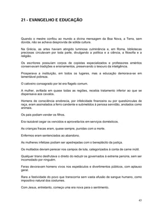 45
21 - EVANGELHO E EDUCAÇÃO
Quando o mestre confiou ao mundo a divina mensagem da Boa Nova, a Terra, sem
dúvida, não se achava desprovida de sólida cultura.
Na Grécia, as artes haviam atingido luminosa culminância e, em Roma, bibliotecas
preciosas circulavam por toda parte, divulgando a política e a ciência, a filosofia e a
religião.
Os escritores possuíam corpos de copistas especializados e professores eméritos
conservavam tradições e ensinamentos, preservando o tesouro da inteligência.
Prosperava a instituição, em todos os lugares, mas a educação demorava-se em
lamentável pobreza.
O cativeiro consagrado por lei era flagelo comum.
A mulher, aviltada em quase todas as regiões, recebia tratamento inferior ao que se
dispensava aos cavalos.
Homens de consciência enobrecia, por infelicidade financeira ou por questiúnculas de
raça, eram assinalados a ferro candente e submetidos à penosa servidão, anotados como
animais.
Os pais podiam vender os filhos.
Era razoável cegar os vencidos e aproveita-los em serviços domésticos.
As crianças fracas eram, quase sempre, punidas com a morte.
Enfermos eram sentenciados ao abandono.
As mulheres infelizes podiam ser apedrejadas com o beneplácito da justiça.
Os mutilados deviam perecer nos campos de luta, categorizados à conta de carne inútil.
Qualquer tirano desfrutava o direito do reduzir os governados à extrema penúria, sem ser
incomodado por ninguém.
Feras devoravam homens vivos nos espetáculos e divertimentos públicos, com aplauso
geral.
Rara a festividade do povo que transcorria sem vasta efusão de sangue humano, como
impositivo natural dos costumes.
Com Jesus, entretanto, começa uma era nova para o sentimento.
 