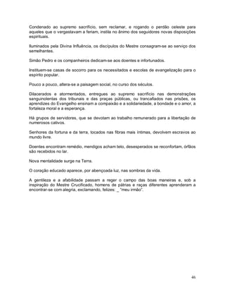 46
Condenado ao supremo sacrifício, sem reclamar, e rogando o perdão celeste para
aqueles que o vergastavam a feriam, instila no ânimo dos seguidores novas disposições
espirituais.
Iluminados pela Divina Influência, os discípulos do Mestre consagram-se ao serviço dos
semelhantes.
Simão Pedro e os companheiros dedicam-se aos doentes e infortunados.
Instituem-se casas de socorro para os necessitados e escolas de evangelização para o
espírito popular.
Pouco a pouco, altera-se a paisagem social, no curso dos séculos.
Dilacerados e atormentados, entregues ao supremo sacrifício nas demonstrações
sanguinolentas dos tribunais e das praças públicas, ou trancafiados nas prisões, os
aprendizes do Evangelho ensinam a compaixão e a solidariedade, a bondade e o amor, a
fortaleza moral e a esperança.
Há grupos de servidores, que se devotam ao trabalho remunerado para a libertação de
numerosos cativos.
Senhores da fortuna e da terra, tocados nas fibras mais íntimas, devolvem escravos ao
mundo livre.
Doentes encontram remédio, mendigos acham teto, desesperados se reconfortam, órfãos
são recebidos no lar.
Nova mentalidade surge na Terra.
O coração educado aparece, por abençoada luz, nas sombras da vida.
A gentileza e a afabilidade passam a reger o campo das boas maneiras e, sob a
inspiração do Mestre Crucificado, homens de pátrias e raças diferentes aprenderam a
encontrar-se com alegria, exclamando, felizes: _ “meu irmão”.
 